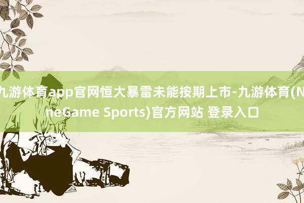 九游体育app官网恒大暴雷未能按期上市-九游体育(NineGame Sports)官方网站 登录入口