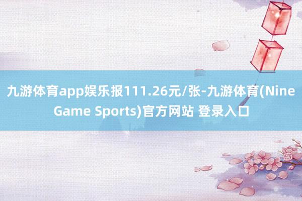 九游体育app娱乐报111.26元/张-九游体育(NineGame Sports)官方网站 登录入口