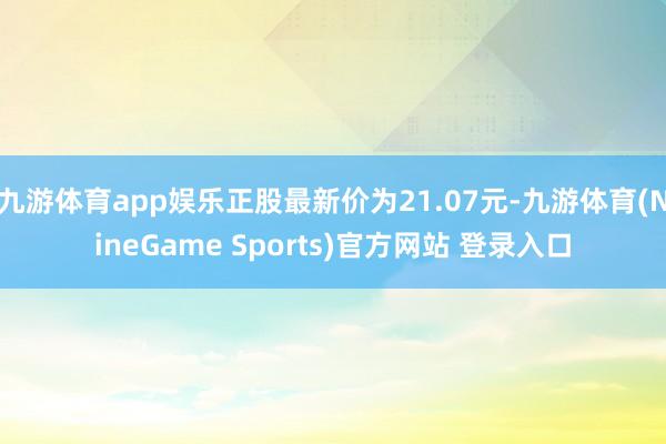 九游体育app娱乐正股最新价为21.07元-九游体育(NineGame Sports)官方网站 登录入口