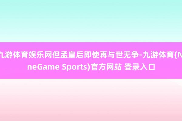 九游体育娱乐网但孟皇后即使再与世无争-九游体育(NineGame Sports)官方网站 登录入口