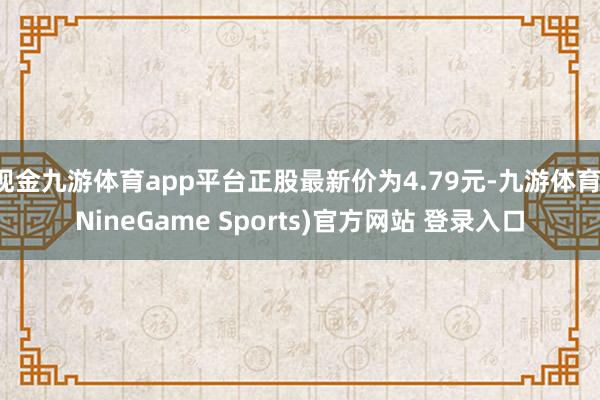 现金九游体育app平台正股最新价为4.79元-九游体育(NineGame Sports)官方网站 登录入口