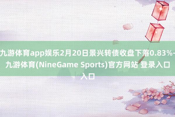 九游体育app娱乐2月20日景兴转债收盘下落0.83%-九游体育(NineGame Sports)官方网站 登录入口