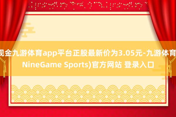 现金九游体育app平台正股最新价为3.05元-九游体育(NineGame Sports)官方网站 登录入口
