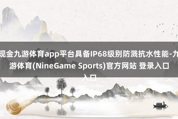 现金九游体育app平台具备IP68级别防溅抗水性能-九游体育(NineGame Sports)官方网站 登录入口