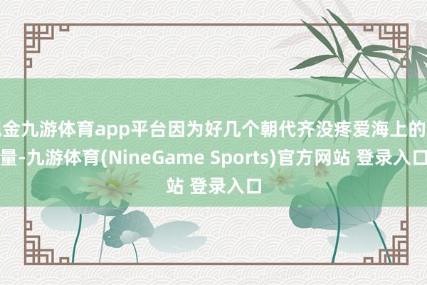 现金九游体育app平台因为好几个朝代齐没疼爱海上的力量-九游体育(NineGame Sports)官方网站 登录入口