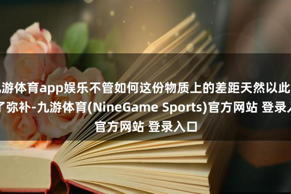 九游体育app娱乐不管如何这份物质上的差距天然以此得到了弥补-九游体育(NineGame Sports)官方网站 登录入口