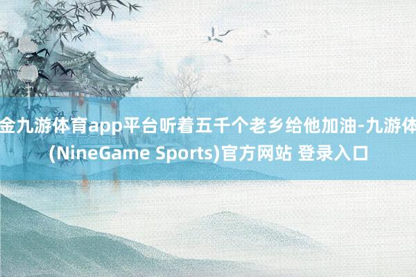现金九游体育app平台听着五千个老乡给他加油-九游体育(NineGame Sports)官方网站 登录入口