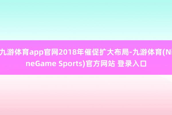九游体育app官网2018年催促扩大布局-九游体育(NineGame Sports)官方网站 登录入口