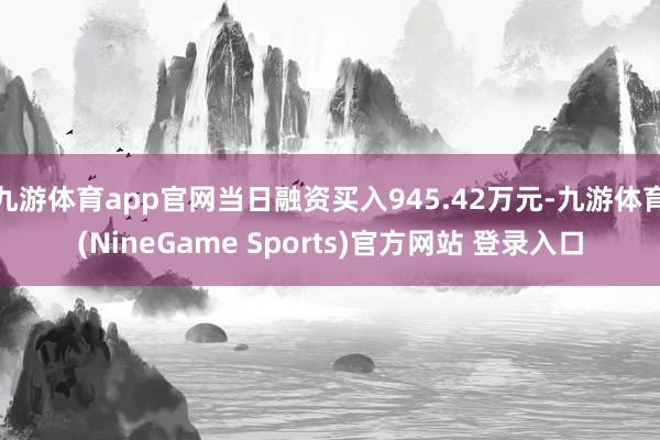 九游体育app官网当日融资买入945.42万元-九游体育(NineGame Sports)官方网站 登录入口