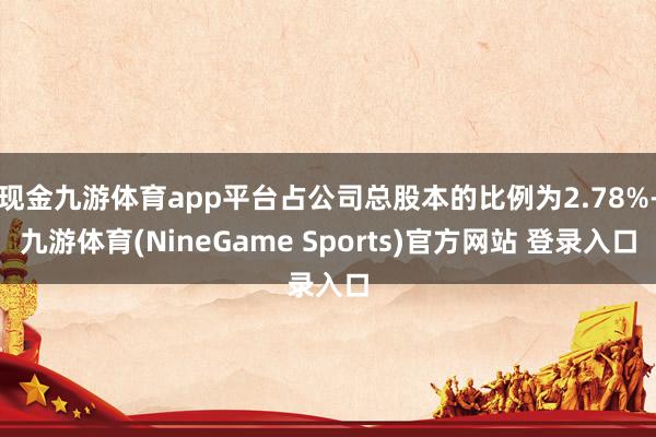 现金九游体育app平台占公司总股本的比例为2.78%-九游体育(NineGame Sports)官方网站 登录入口