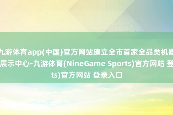 九游体育app(中国)官方网站建立全市首家全品类机器东谈主展示中心-九游体育(NineGame Sports)官方网站 登录入口