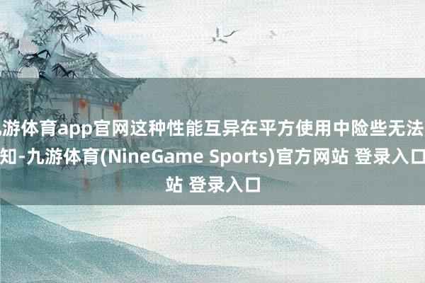 九游体育app官网这种性能互异在平方使用中险些无法感知-九游体育(NineGame Sports)官方网站 登录入口