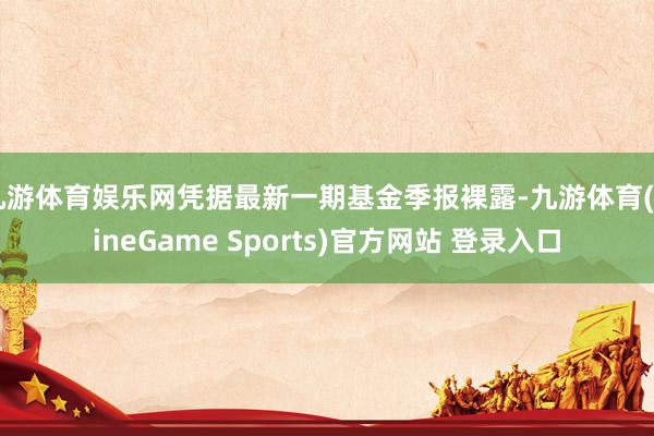 九游体育娱乐网凭据最新一期基金季报裸露-九游体育(NineGame Sports)官方网站 登录入口
