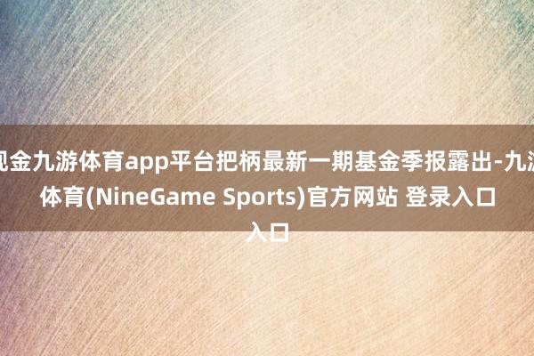 现金九游体育app平台把柄最新一期基金季报露出-九游体育(NineGame Sports)官方网站 登录入口