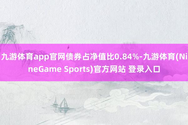 九游体育app官网债券占净值比0.84%-九游体育(NineGame Sports)官方网站 登录入口