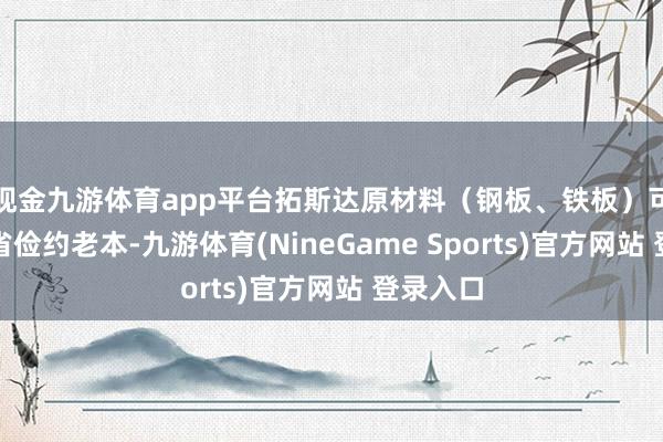现金九游体育app平台拓斯达原材料（钢板、铁板）可进一步省俭约老本-九游体育(NineGame Sports)官方网站 登录入口