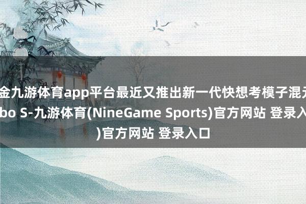 现金九游体育app平台最近又推出新一代快想考模子混元Turbo S-九游体育(NineGame Sports)官方网站 登录入口