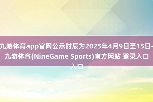 九游体育app官网公示时辰为2025年4月9日至15日-九游体育(NineGame Sports)官方网站 登录入口