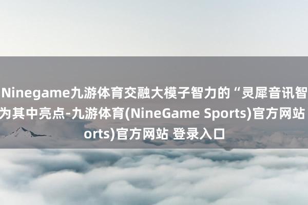 Ninegame九游体育交融大模子智力的“灵犀音讯智能体”成为其中亮点-九游体育(NineGame Sports)官方网站 登录入口