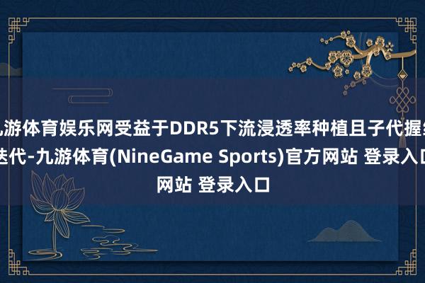 九游体育娱乐网受益于DDR5下流浸透率种植且子代握续迭代-九游体育(NineGame Sports)官方网站 登录入口