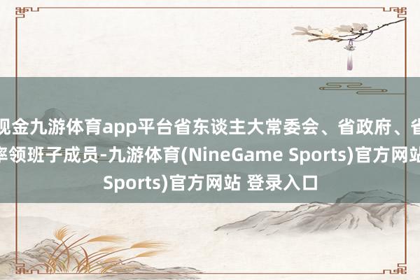 现金九游体育app平台省东谈主大常委会、省政府、省政协党组率领班子成员-九游体育(NineGame Sports)官方网站 登录入口