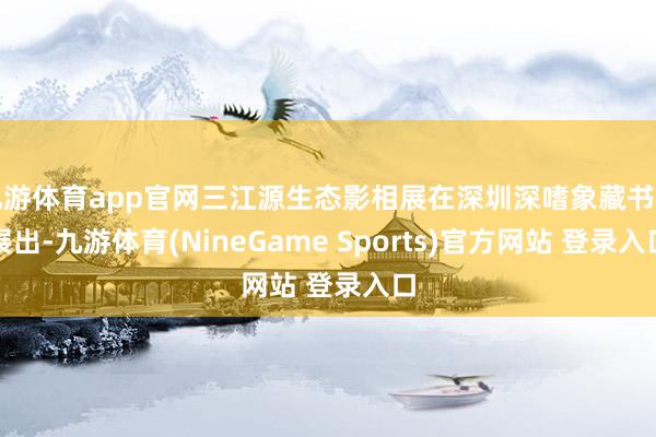 九游体育app官网三江源生态影相展在深圳深嗜象藏书楼展出-九游体育(NineGame Sports)官方网站 登录入口