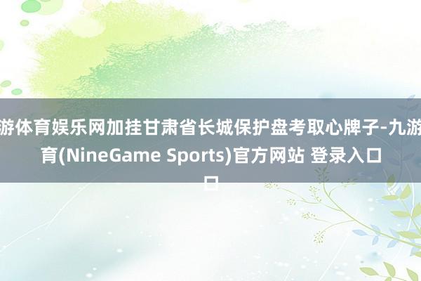 九游体育娱乐网加挂甘肃省长城保护盘考取心牌子-九游体育(NineGame Sports)官方网站 登录入口