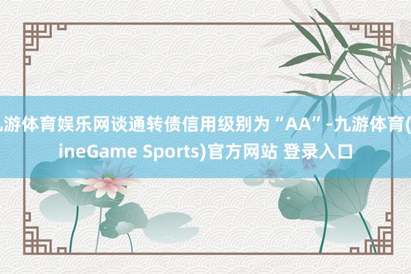 九游体育娱乐网谈通转债信用级别为“AA”-九游体育(NineGame Sports)官方网站 登录入口