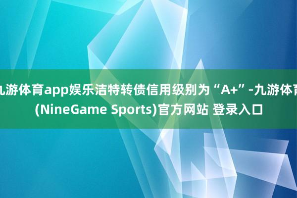九游体育app娱乐洁特转债信用级别为“A+”-九游体育(NineGame Sports)官方网站 登录入口