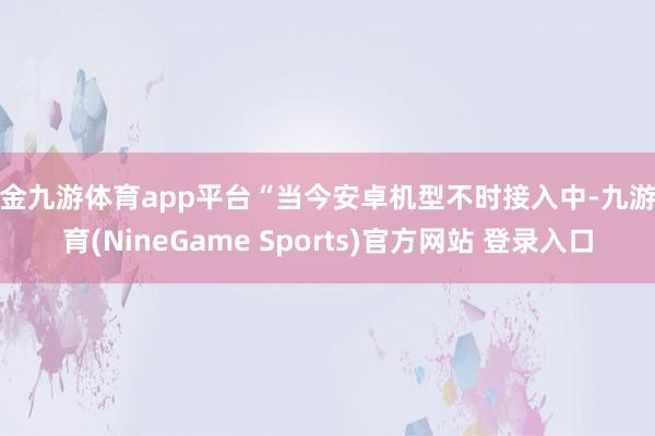 现金九游体育app平台“当今安卓机型不时接入中-九游体育(NineGame Sports)官方网站 登录入口