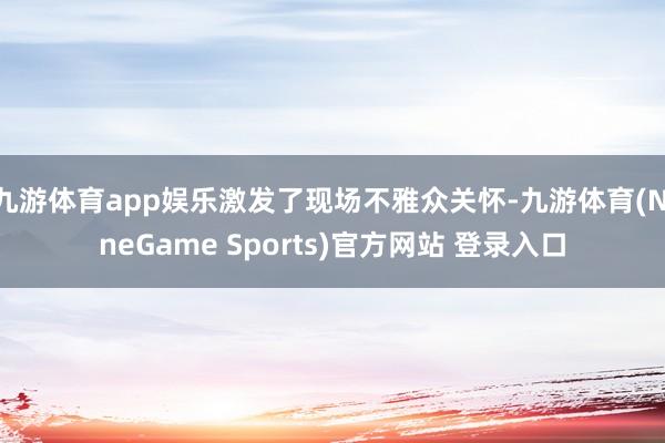九游体育app娱乐激发了现场不雅众关怀-九游体育(NineGame Sports)官方网站 登录入口