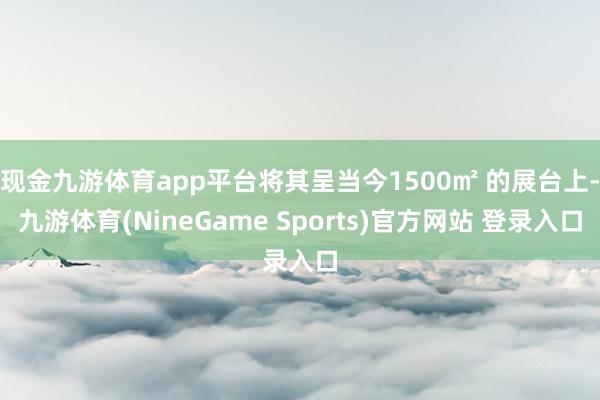 现金九游体育app平台将其呈当今1500㎡ 的展台上-九游体育(NineGame Sports)官方网站 登录入口