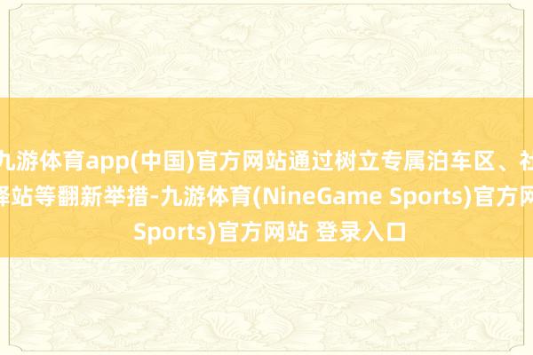 九游体育app(中国)官方网站通过树立专属泊车区、社区骑手补给驿站等翻新举措-九游体育(NineGame Sports)官方网站 登录入口