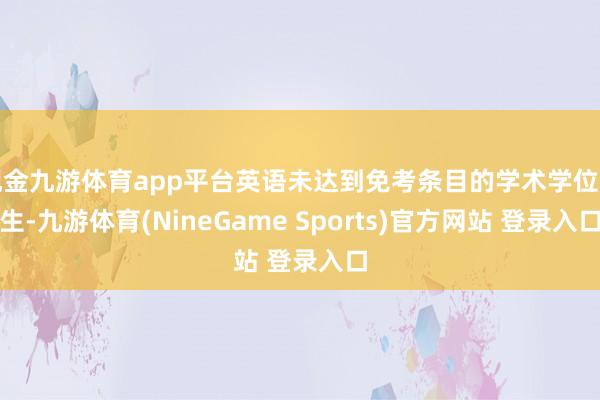 现金九游体育app平台英语未达到免考条目的学术学位考生-九游体育(NineGame Sports)官方网站 登录入口