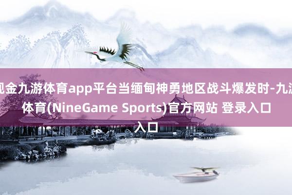 现金九游体育app平台当缅甸神勇地区战斗爆发时-九游体育(NineGame Sports)官方网站 登录入口