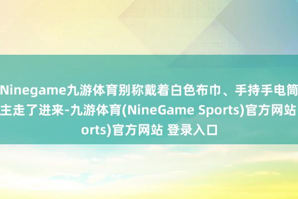 Ninegame九游体育别称戴着白色布巾、手持手电筒的男东谈主走了进来-九游体育(NineGame Sports)官方网站 登录入口