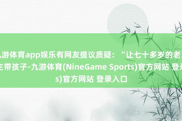 九游体育app娱乐有网友提议质疑：“让七十多岁的老东说念主带孩子-九游体育(NineGame Sports)官方网站 登录入口