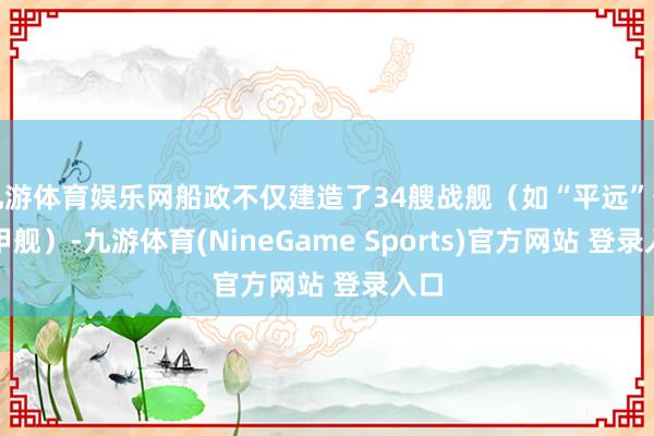 九游体育娱乐网船政不仅建造了34艘战舰（如“平远”号钢甲舰）-九游体育(NineGame Sports)官方网站 登录入口