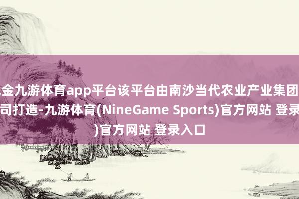 现金九游体育app平台该平台由南沙当代农业产业集团有限公司打造-九游体育(NineGame Sports)官方网站 登录入口