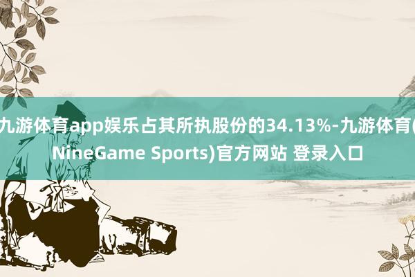 九游体育app娱乐占其所执股份的34.13%-九游体育(NineGame Sports)官方网站 登录入口