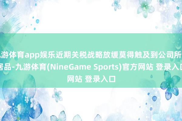 九游体育app娱乐近期关税战略放缓莫得触及到公司所属居品-九游体育(NineGame Sports)官方网站 登录入口