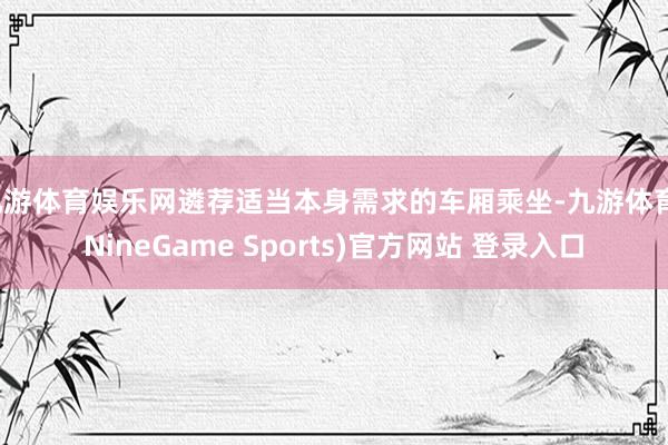 九游体育娱乐网遴荐适当本身需求的车厢乘坐-九游体育(NineGame Sports)官方网站 登录入口