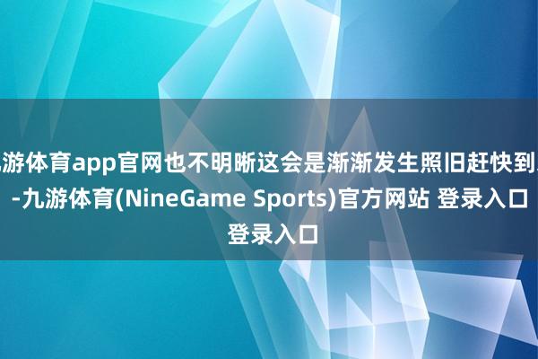 九游体育app官网也不明晰这会是渐渐发生照旧赶快到来-九游体育(NineGame Sports)官方网站 登录入口