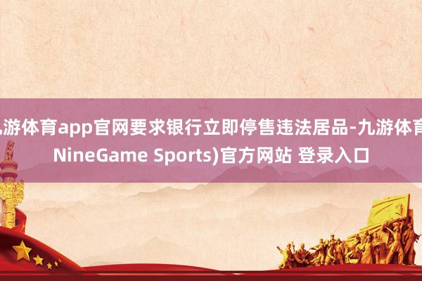 九游体育app官网要求银行立即停售违法居品-九游体育(NineGame Sports)官方网站 登录入口