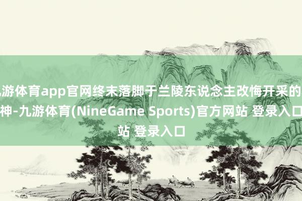 九游体育app官网终末落脚于兰陵东说念主改悔开采的精神-九游体育(NineGame Sports)官方网站 登录入口