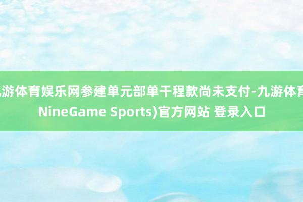 九游体育娱乐网参建单元部单干程款尚未支付-九游体育(NineGame Sports)官方网站 登录入口