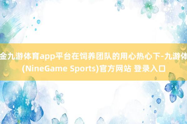 现金九游体育app平台在饲养团队的用心热心下-九游体育(NineGame Sports)官方网站 登录入口