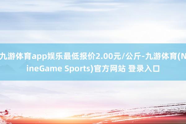 九游体育app娱乐最低报价2.00元/公斤-九游体育(NineGame Sports)官方网站 登录入口