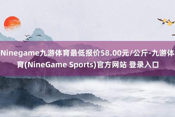 Ninegame九游体育最低报价58.00元/公斤-九游体育(NineGame Sports)官方网站 登录入口