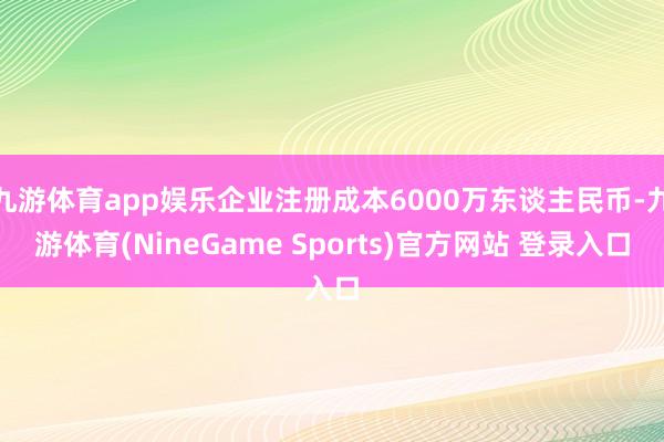 九游体育app娱乐企业注册成本6000万东谈主民币-九游体育(NineGame Sports)官方网站 登录入口